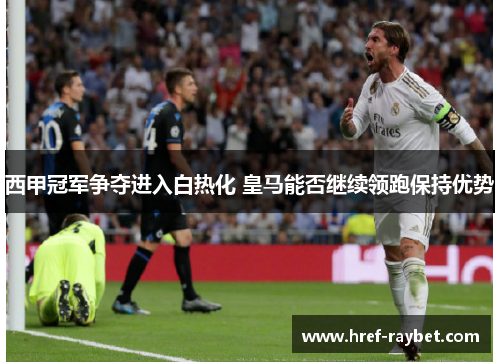 西甲冠军争夺进入白热化 皇马能否继续领跑保持优势