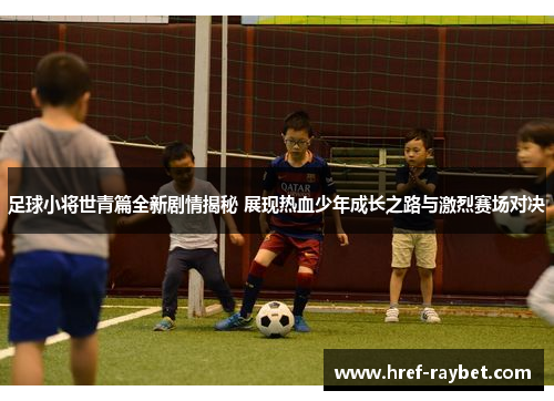 足球小将世青篇全新剧情揭秘 展现热血少年成长之路与激烈赛场对决