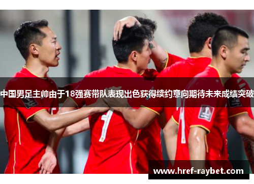 中国男足主帅由于18强赛带队表现出色获得续约意向期待未来成绩突破