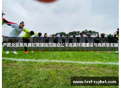 严抓女足赛风赛纪管理规范推动公平竞赛环境建设与高质量发展
